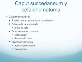 Caput succedaneum y
         cefalohematoma
 Cefalohematoma
   Puede no ser aparente al nacimiento
   Búsqueda intencionada
     2º día de vida
   Dura semanas o meses
     Calcificación
     Reabsorción total
   Hiperbilirrubinemia
     Agravar preexistente
     Ocasionarla
 