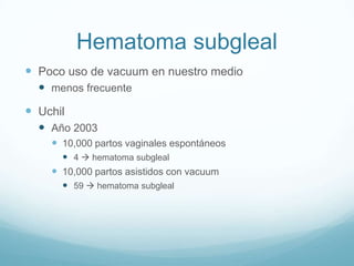 Hematoma subgleal
 Poco uso de vacuum en nuestro medio
   menos frecuente
 Uchil
   Año 2003
     10,000 partos vaginales espontáneos
       4  hematoma subgleal
     10,000 partos asistidos con vacuum
       59  hematoma subgleal
 