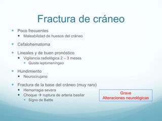 Fractura de cráneo
 Poco frecuentes
    Maleabilidad de huesos del cráneo

 Cefalohematoma
 Lineales y de buen pronóstico
    Vigilancia radiológica 2 – 3 meses
       Quiste leptomeníngeo

 Hundimiento
    Neurocirujano

 Fractura de la base del cráneo (muy raro)
    Hemorragia severa
    Choque  ruptura de arteria basilar                Grave
       Sígno de Battle                       Alteraciones neurológicas
 