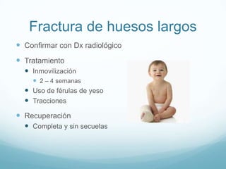 Fractura de huesos largos
 Confirmar con Dx radiológico
 Tratamiento
   Inmovilización
     2 – 4 semanas
   Uso de férulas de yeso
   Tracciones
 Recuperación
   Completa y sin secuelas
 