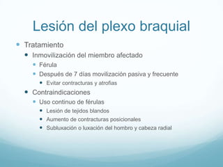 Lesión del plexo braquial
 Tratamiento
   Inmovilización del miembro afectado
     Férula
     Después de 7 días movilización pasiva y frecuente
       Evitar contracturas y atrofias
   Contraindicaciones
     Uso continuo de férulas
       Lesión de tejidos blandos
       Aumento de contracturas posicionales
       Subluxación o luxación del hombro y cabeza radial
 