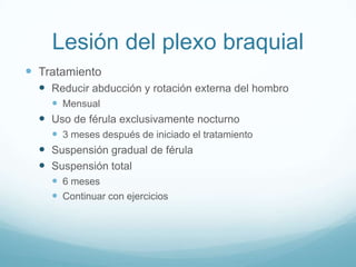 Lesión del plexo braquial
 Tratamiento
   Reducir abducción y rotación externa del hombro
     Mensual
   Uso de férula exclusivamente nocturno
     3 meses después de iniciado el tratamiento
   Suspensión gradual de férula
   Suspensión total
     6 meses
     Continuar con ejercicios
 