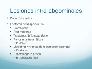Lesiones intra-abdominales
 Poco frecuentes
 Factores predisponentes
   Prematurez
   Post-madurez
   Trastornos de la coagulación
   Partos muy traumáticos
     Podálicos
   Maniobras violentas de reanimación neonatal
     Cardiacas
   Hepatomegalia previa
     Eritroblastosis fetal
 