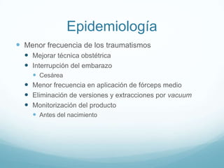 Epidemiología
 Menor frecuencia de los traumatismos
   Mejorar técnica obstétrica
   Interrupción del embarazo
     Cesárea
   Menor frecuencia en aplicación de fórceps medio
   Eliminación de versiones y extracciones por vacuum
   Monitorización del producto
     Antes del nacimiento
 