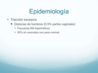Epidemiología
 Tracción excesiva
   Distocias de hombros (0.5% partos vaginales)
     Frecuente RN hipertróficos
     50% en neonatos con peso normal
 