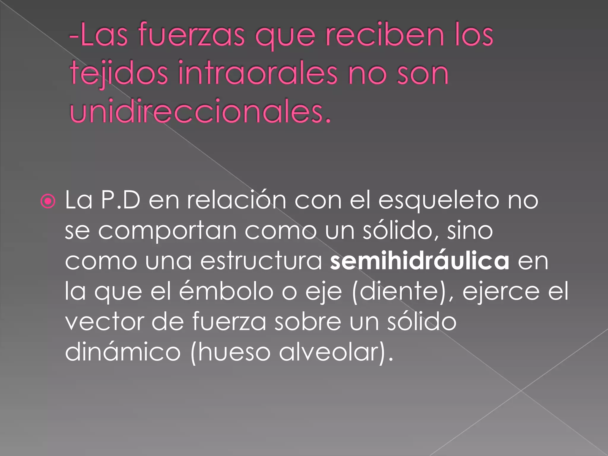 -Las fuerzas que reciben los tejidos intraorales no son unidireccionales.La P.D en relación con el esqueleto no se comportan como un sólido, sino como una estructura semihidráulica en la que el émbolo o eje (diente), ejerce el vector de fuerza sobre un sólido dinámico (hueso alveolar).