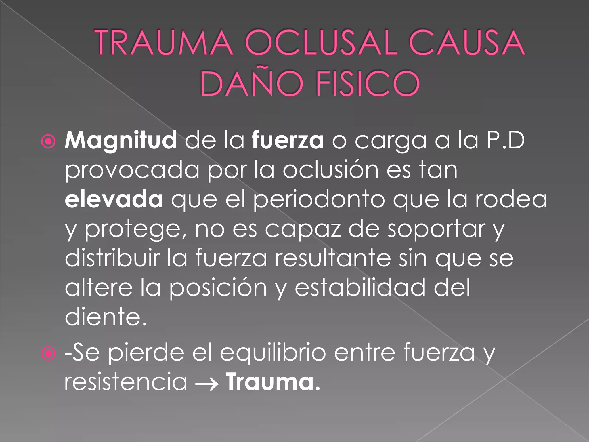 TRAUMA OCLUSAL CAUSA DAÑO FISICOMagnitud de la fuerza o carga a la P.D provocada por la oclusión es tan elevada que el periodonto que la rodea y protege, no es capaz de soportar y distribuir la fuerza resultante sin que se altere la posición y estabilidad del diente.-Se pierde el equilibrio entre fuerza y resistencia  Trauma.