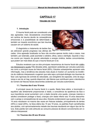 Manual do Atendimento Pré-Hospitalar – SIATE /CBPR
CAPÍTULO 17
TRAUMA DE FACE
1. Introdução
O trauma facial pode ser considerado uma
das agressões mais devastadoras encontradas
em centros de trauma devido às conseqüências
emocionais e à possibilidade de deformidade e
também ao impacto econômico que tais traumas
causam em um sistema de saúde.
O diagnóstico e tratamento de lesões faci-
ais obtiveram grande progresso nas últimas dé-
cadas. Uma agressão localizada na face não envolve apenas tecido mole e ossos, mas
também, por extensão, pode acometer o cérebro, olhos, seios e dentição. Quando o trau-
ma ocorre por impacto de grande velocidade e energia cinética, lesões concomitantes,
que podem ser mais letais do que o trauma facial por si só.
Estudos revelaram que os dois principais mecanismos de trauma facial são violên-
cia interpessoal e queda.Três décadas atrás, apontaram acidentes por veículos automoto-
res como a principal causa de fratura facial (65%). Estudos subseqüentes apoiaram esta
informação, mas a tendência dos estudos mais atuais é mostrar um aumento na incidên-
cia de violência interpessoal e sugerem que esta seja a principal etiologia nos traumas de
face.
Leis rigorosas de controle de velocidade, uso obrigatório de capacete, cinto de segu-
rança e uso de air bag, quando disponível, são fatores que contribuem para o decréscimo
do número de fraturas faciais decorrentes acidentes por veículos automotores.
1.1. Traumas dos 0 aos 19 anos
A principal causa de trauma facial é a queda. Nesta faixa etária: a locomoção e
equilíbrio são diretamente proporcionais à idade; a consciência da aparência da face e
sua importância social aumentam com a idade (durante uma queda, crianças maiores e
adultos consideram proteger a face); crianças com idade inferior aos 10 anos desconhe-
cem o perigo e conseqüências de seus atos. Estudos evidenciaram que quedas dos 0 aos
14 anos resultaram na maioria das vezes em fraturas isoladas, principalmente de dentes
(45%) e nasal (25%), na faixa etária dos 15 aos 19 anos, os padrões ficam semelhantes
aos adultos, com aproximadamente metade dos traumas resultando em algum tipo de fra-
tura. Este padrão tem sido atribuído ao consumo precoce de álcool e envolvimento em vi-
olência interpessoal.
1.2. Traumas dos 20 aos 39 anos
- 237 -
Fig 17.1 – Trauma de face
 