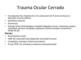 Trauma Ocular Cerrado El proposito mas importante en la evaluacion de Trauma Contuso es descartar trauma abierto Identificar lesiones Anamnesis Examen fisico oftalmologico completo (Agudeza visual, evaluacion pupilar, movilidad, posicion del globo, palpacion, biomicroscopia, tonometria, fondo de ojo Manejo: No protector ocular AINE IM, esteroide local (depende severidad trauma) Cicloplejico (siempre Uveitis traumatica) Si hay HTIO, inh anhidrasa carbonica (acetazolamida) 