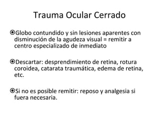 Trauma Ocular Cerrado Globo contundido y sin lesiones aparentes con disminución de la agudeza visual = remitir a centro especializado de inmediato Descartar: desprendimiento de retina, rotura coroidea, catarata traumática, edema de retina, etc.  Si no es posible remitir: reposo y analgesia si fuera necesaria. 