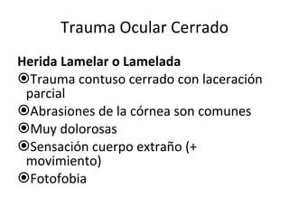 Trauma Ocular Cerrado Herida Lamelar o Lamelada Trauma contuso cerrado con laceración parcial Abrasiones de la córnea son comunes Muy dolorosas Sensación cuerpo extraño (+ movimiento) Fotofobia 