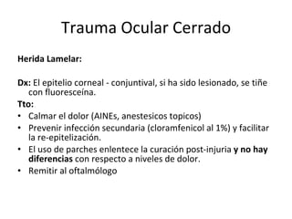 Trauma Ocular Cerrado Herida Lamelar: Dx:  El epitelio corneal - conjuntival, si ha sido lesionado, se tiñe con fluoresceína. Tto:  Calmar el dolor (AINEs, anestesicos topicos) Prevenir infección secundaria (cloramfenicol al 1%) y facilitar la re-epitelización. El uso de parches enlentece la curación post-injuria  y no hay diferencias  con respecto a niveles de dolor.  Remitir al oftalmólogo 
