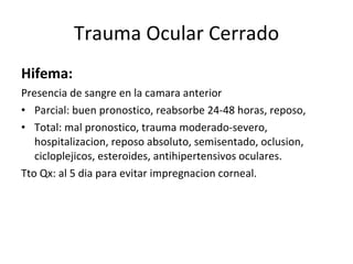Trauma Ocular Cerrado Hifema:  Presencia de sangre en la camara anterior Parcial: buen pronostico, reabsorbe 24-48 horas, reposo,  Total: mal pronostico, trauma moderado-severo, hospitalizacion, reposo absoluto, semisentado, oclusion, cicloplejicos, esteroides, antihipertensivos oculares. Tto Qx: al 5 dia para evitar impregnacion corneal. 