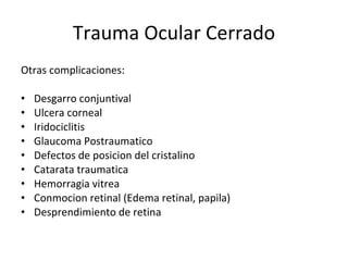 Trauma Ocular Cerrado Otras complicaciones: Desgarro conjuntival Ulcera corneal Iridociclitis Glaucoma Postraumatico Defectos de posicion del cristalino Catarata traumatica Hemorragia vitrea Conmocion retinal (Edema retinal, papila) Desprendimiento de retina 