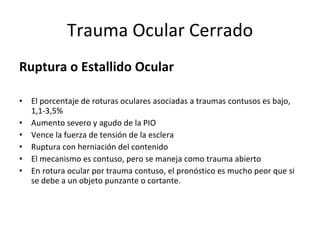 Trauma Ocular Cerrado Ruptura o Estallido Ocular El porcentaje de roturas oculares asociadas a traumas contusos es bajo, 1,1-3,5%  Aumento severo y agudo de la PIO Vence la fuerza de tensión de la esclera Ruptura con herniación del contenido El mecanismo es contuso, pero se maneja como trauma abierto En rotura ocular por trauma contuso, el pronóstico es mucho peor que si se debe a un objeto punzante o cortante. 