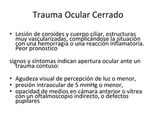 Trauma Ocular Cerrado Lesión de coroides y cuerpo ciliar, estructuras muy vascularizadas, complicándose la situación con una hemorragia o una reacción inflamatoria. Peor pronostico signos y síntomas indican apertura ocular ante un trauma contuso:  Agudeza visual de percepción de luz o menor,  presión intraocular de 5 mmHg o menor,  opacidad de medios en cámara anterior o vítrea con un oftalmoscopio indirecto, o defectos pupilares 