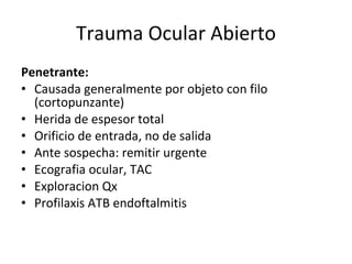 Trauma Ocular Abierto Penetrante: Causada generalmente por objeto con filo (cortopunzante) Herida de espesor total Orificio de entrada, no de salida Ante sospecha: remitir urgente Ecografia ocular, TAC Exploracion Qx Profilaxis ATB endoftalmitis 