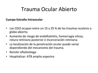 Trauma Ocular Abierto Cuerpo Extraño Intraocular Los CEIO ocupan entre un 15 y 25 % de los traumas oculares a globo abierto.  Aumento de riesgo de endoftalmitis, hemorragia vítrea, rotura retiniana posterior e incarceración retiniana.  La localización de la penetración ocular puede variar dependiendo del mecanismo del trauma. Remitir oftalmólogo Hospitalizar: ATB amplio espectro 