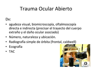 Trauma Ocular Abierto Dx:  agudeza visual, biomicroscopía, oftalmoscopía directa e indirecta (precisar el trayecto del cuerpo extraño y el daño ocular asociado)  Número, naturaleza y ubicación. Radiografía simple de órbita (frontal, caldwell) Ecografía TAC 