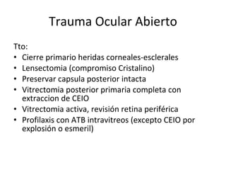 Trauma Ocular Abierto Tto: Cierre primario heridas corneales-esclerales Lensectomia (compromiso Cristalino) Preservar capsula posterior intacta Vitrectomia posterior primaria completa con extraccion de CEIO Vitrectomia activa, revisión retina periférica Profilaxis con ATB intravitreos (excepto CEIO por explosión o esmeril) 