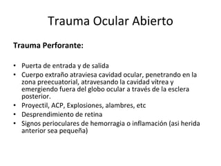Trauma Ocular Abierto Trauma Perforante: Puerta de entrada y de salida  Cuerpo extraño atraviesa cavidad ocular, penetrando en la zona preecuatorial, atravesando la cavidad vítrea y emergiendo fuera del globo ocular a través de la esclera posterior. Proyectil, ACP, Explosiones, alambres, etc Desprendimiento de retina Signos perioculares de hemorragia o inflamación (asi herida anterior sea pequeña) 