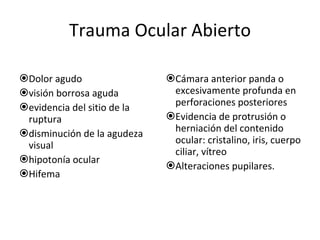 Trauma Ocular Abierto Dolor agudo visión borrosa aguda evidencia del sitio de la ruptura disminución de la agudeza visual hipotonía ocular Hifema Cámara anterior panda o excesivamente profunda en perforaciones posteriores Evidencia de protrusión o herniación del contenido ocular: cristalino, iris, cuerpo ciliar, vítreo Alteraciones pupilares. 
