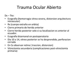 Trauma Ocular Abierto Dx – Tto: Ecografia (hemorragia vitrea severa, distorsion arquitectura intraocular) Rx (cuerpo extraño en orbita) Cierre primario de herida anterior Cierre herida posterior solo si su localizacion es anterior al ecuador. Ecografia bisemanal en postoperatorio Dia 10 a 14, vitreo posterior se ha desprendido, perforacion cerrada En Cx observar retina ( traccion, distorsion) Vitrectomia secundaria (complicaciones post-vitrectomia primaria) 