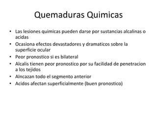 Quemaduras Quimicas Las lesiones quimicas pueden darse por sustancias alcalinas o acidas Ocasiona efectos devastadores y dramaticos sobre la superficie ocular Peor pronostico si es bilateral Alcalis tienen peor pronostico por su facilidad de penetracion a los tejidos Alncazan todo el segmento anterior Acidos afectan superficialmente (buen pronostico) 