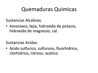 Quemaduras Quimicas Sustancias Alcalinas: Amoniaco, lejia, hidroxido de potasio, hidroxido de magnesio, cal. Sustancias Acidas: Acido sulfurico, sulfuroso, fluorhidrico, clorhidrico, nitroso, acetico 