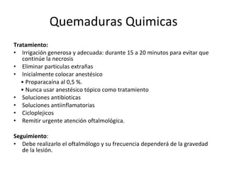 Quemaduras Quimicas Tratamiento: Irrigación generosa y adecuada:  durante 15 a 20 minutos para evitar que continúe la necrosis Eliminar particulas extrañas Inicialmente colocar anestésico •  Proparacaína al 0,5 %. •  Nunca usar anestésico tópico como tratamiento Soluciones antibioticas Soluciones antiinflamatorias Cicloplejicos Remitir urgente atención oftalmológica. Seguimiento : Debe realizarlo el oftalmólogo y su frecuencia dependerá de la gravedad de la lesión. 