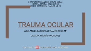 TRAUMA OCULAR
LUISA ANGELICA CASTILLO RAMIRE R2 DE MF
DRA ANA TREVIÑO RODRIGUEZ
TUXTLA GUTIERREZ, CHIAPAS, 21 DE JULIO 2022.
INSTITUTO MEXICANO DEL SEGURO SOCIAL
HOSPITAL GENERAL DE ZONA NO. 2
UNIDAD DE MEDICINA FAMILIAR NO. 13
 