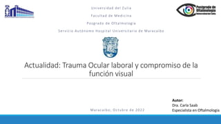 Actualidad: Trauma Ocular laboral y compromiso de la
función visual
Universidad del Zulia
Facultad de Medicina
Posgrado de Oftalmología
Servicio Autónomo Hospital Universitario de Maracaibo
Maracaibo; Octubre de 2022
Autor:
Dra. Carla Saab
Especialista en Oftalmologia
 