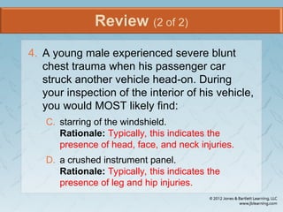 Review (2 of 2)
4. A young male experienced severe blunt
chest trauma when his passenger car
struck another vehicle head-on. During
your inspection of the interior of his vehicle,
you would MOST likely find:
C. starring of the windshield.
Rationale: Typically, this indicates the
presence of head, face, and neck injuries.
D. a crushed instrument panel.
Rationale: Typically, this indicates the
presence of leg and hip injuries.
 