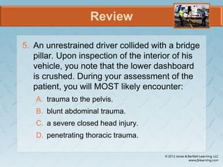 Review
5. An unrestrained driver collided with a bridge
pillar. Upon inspection of the interior of his
vehicle, you note that the lower dashboard
is crushed. During your assessment of the
patient, you will MOST likely encounter:
A. trauma to the pelvis.
B. blunt abdominal trauma.
C. a severe closed head injury.
D. penetrating thoracic trauma.
 