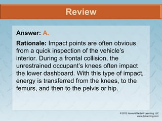 Review
Answer: A.
Rationale: Impact points are often obvious
from a quick inspection of the vehicle’s
interior. During a frontal collision, the
unrestrained occupant’s knees often impact
the lower dashboard. With this type of impact,
energy is transferred from the knees, to the
femurs, and then to the pelvis or hip.
 