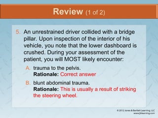 Review (1 of 2)
5. An unrestrained driver collided with a bridge
pillar. Upon inspection of the interior of his
vehicle, you note that the lower dashboard is
crushed. During your assessment of the
patient, you will MOST likely encounter:
A. trauma to the pelvis.
Rationale: Correct answer
B. blunt abdominal trauma.
Rationale: This is usually a result of striking
the steering wheel.
 
