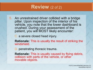 Review (2 of 2)
5. An unrestrained driver collided with a bridge
pillar. Upon inspection of the interior of his
vehicle, you note that the lower dashboard is
crushed. During your assessment of the
patient, you will MOST likely encounter:
C. a severe closed head injury.
Rationale: This is usually the result of striking the
windshield.
D. penetrating thoracic trauma.
Rationale: This is usually caused by flying debris,
collision with parts of the vehicle, or other
movable objects.
 