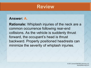 Review
Answer: A.
Rationale: Whiplash injuries of the neck are a
common occurrence following rear-end
collisions. As the vehicle is suddenly thrust
forward, the occupant’s head is thrust
backward. Properly positioned headrests can
minimize the severity of whiplash injuries.
 