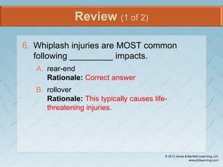 Review (1 of 2)
6. Whiplash injuries are MOST common
following _________ impacts.
A. rear-end
Rationale: Correct answer
B. rollover
Rationale: This typically causes life-
threatening injuries.
 