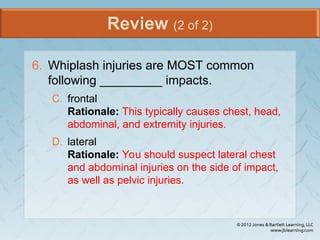 Review (2 of 2)
6. Whiplash injuries are MOST common
following _________ impacts.
C. frontal
Rationale: This typically causes chest, head,
abdominal, and extremity injuries.
D. lateral
Rationale: You should suspect lateral chest
and abdominal injuries on the side of impact,
as well as pelvic injuries.
 