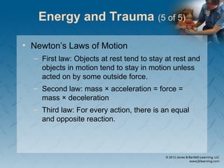 Energy and Trauma (5 of 5)
• Newton’s Laws of Motion
– First law: Objects at rest tend to stay at rest and
objects in motion tend to stay in motion unless
acted on by some outside force.
– Second law: mass × acceleration = force =
mass × deceleration
– Third law: For every action, there is an equal
and opposite reaction.
 