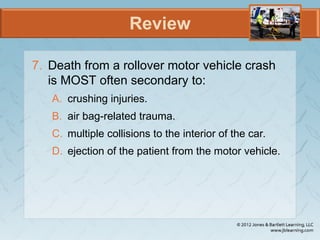 Review
7. Death from a rollover motor vehicle crash
is MOST often secondary to:
A. crushing injuries.
B. air bag-related trauma.
C. multiple collisions to the interior of the car.
D. ejection of the patient from the motor vehicle.
 