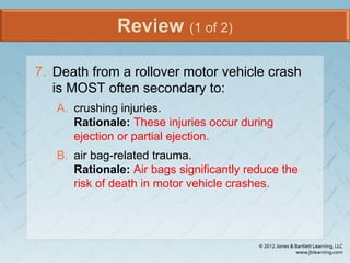 Review (1 of 2)
7. Death from a rollover motor vehicle crash
is MOST often secondary to:
A. crushing injuries.
Rationale: These injuries occur during
ejection or partial ejection.
B. air bag-related trauma.
Rationale: Air bags significantly reduce the
risk of death in motor vehicle crashes.
 