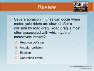 Review
8. Severe abrasion injuries can occur when
motorcycle riders are slowed after a
collision by road drag. Road drag is most
often associated with which type of
motorcycle impact?
A. Head-on collision
B. Angular collision
C. Ejection
D. Controlled crash
 