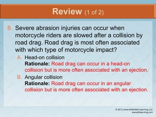 Review (1 of 2)
8. Severe abrasion injuries can occur when
motorcycle riders are slowed after a collision by
road drag. Road drag is most often associated
with which type of motorcycle impact?
A. Head-on collision
Rationale: Road drag can occur in a head-on
collision but is more often associated with an ejection.
B. Angular collision
Rationale: Road drag can occur in an angular
collision but is more often associated with an ejection.
 
