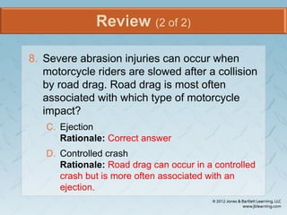 Review (2 of 2)
8. Severe abrasion injuries can occur when
motorcycle riders are slowed after a collision
by road drag. Road drag is most often
associated with which type of motorcycle
impact?
C. Ejection
Rationale: Correct answer
D. Controlled crash
Rationale: Road drag can occur in a controlled
crash but is more often associated with an
ejection.
 