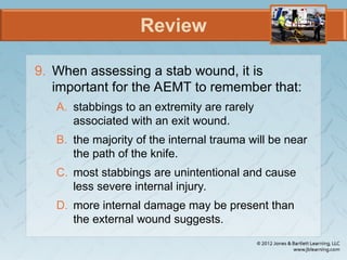 Review
9. When assessing a stab wound, it is
important for the AEMT to remember that:
A. stabbings to an extremity are rarely
associated with an exit wound.
B. the majority of the internal trauma will be near
the path of the knife.
C. most stabbings are unintentional and cause
less severe internal injury.
D. more internal damage may be present than
the external wound suggests.
 