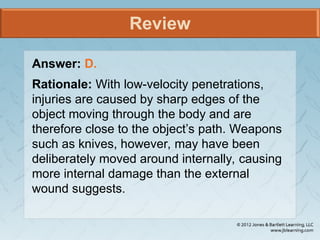 Review
Answer: D.
Rationale: With low-velocity penetrations,
injuries are caused by sharp edges of the
object moving through the body and are
therefore close to the object’s path. Weapons
such as knives, however, may have been
deliberately moved around internally, causing
more internal damage than the external
wound suggests.
 