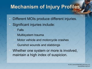 Mechanism of Injury Profiles
• Different MOIs produce different injuries.
• Significant injuries include:
– Falls
– Multisystem trauma
– Motor vehicle and motorcycle crashes
– Gunshot wounds and stabbings
• Whether one system or more is involved,
maintain a high index of suspicion.
 
