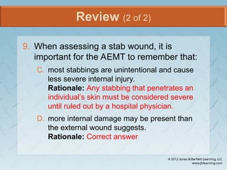 Review (2 of 2)
9. When assessing a stab wound, it is
important for the AEMT to remember that:
C. most stabbings are unintentional and cause
less severe internal injury.
Rationale: Any stabbing that penetrates an
individual’s skin must be considered severe
until ruled out by a hospital physician.
D. more internal damage may be present than
the external wound suggests.
Rationale: Correct answer
 